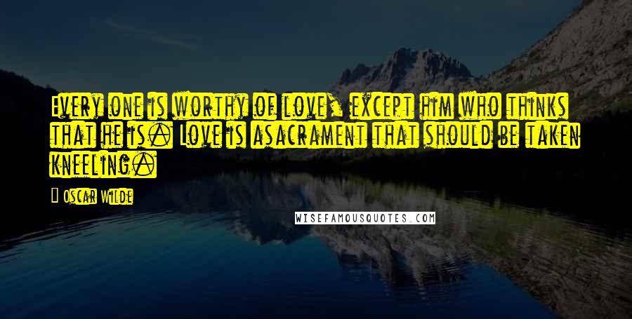 Oscar Wilde Quotes: Every one is worthy of love, except him who thinks that he is. Love is asacrament that should be taken kneeling.