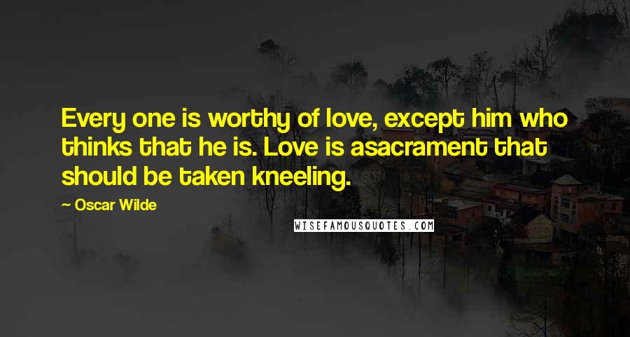 Oscar Wilde Quotes: Every one is worthy of love, except him who thinks that he is. Love is asacrament that should be taken kneeling.