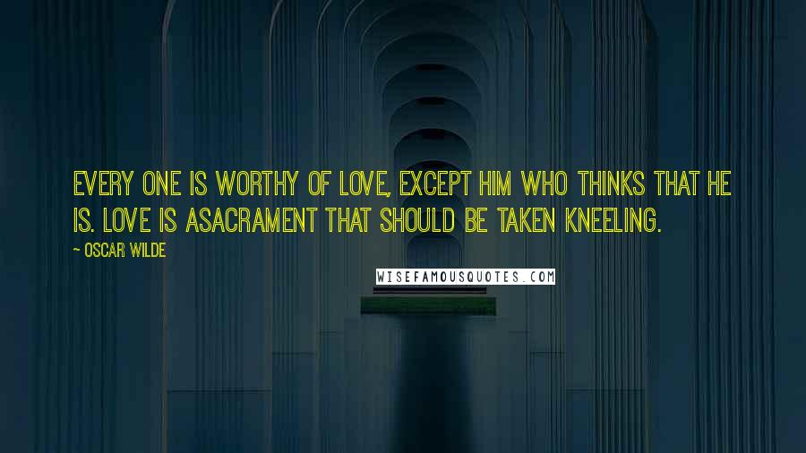 Oscar Wilde Quotes: Every one is worthy of love, except him who thinks that he is. Love is asacrament that should be taken kneeling.