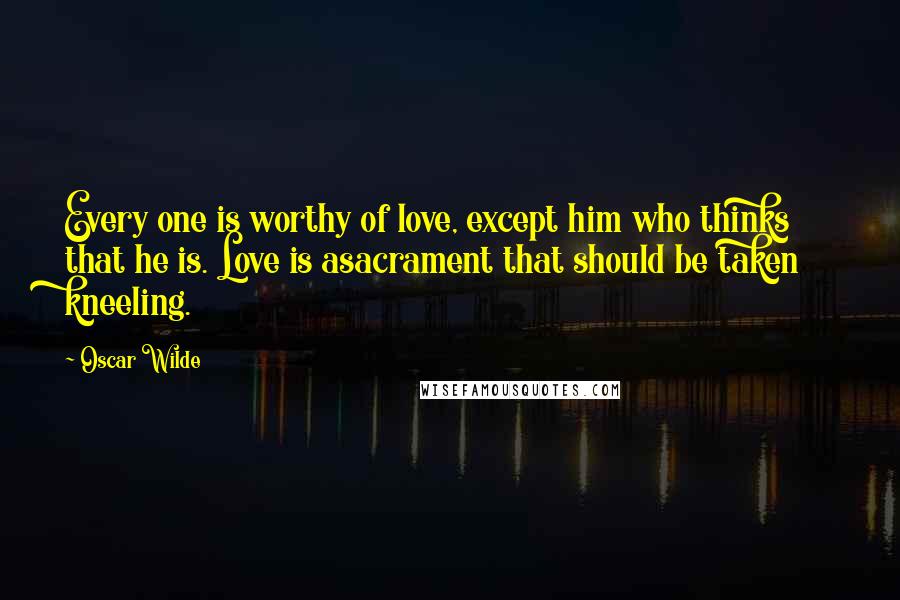 Oscar Wilde Quotes: Every one is worthy of love, except him who thinks that he is. Love is asacrament that should be taken kneeling.