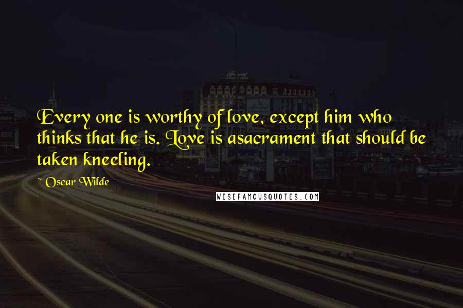 Oscar Wilde Quotes: Every one is worthy of love, except him who thinks that he is. Love is asacrament that should be taken kneeling.