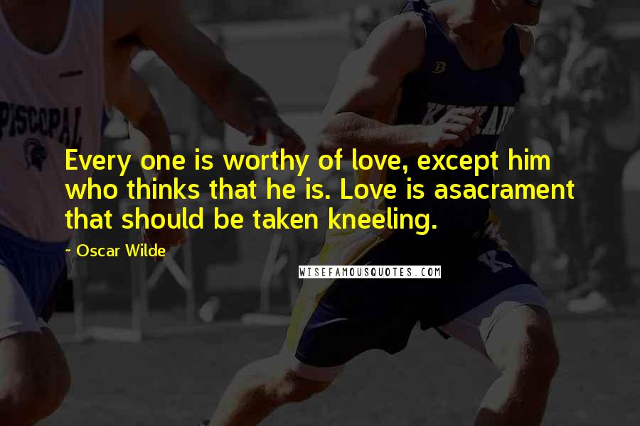 Oscar Wilde Quotes: Every one is worthy of love, except him who thinks that he is. Love is asacrament that should be taken kneeling.