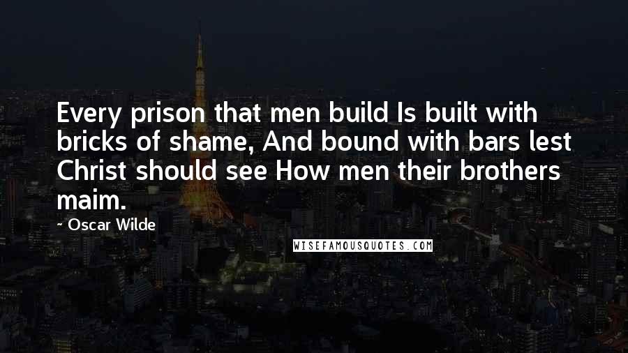 Oscar Wilde Quotes: Every prison that men build Is built with bricks of shame, And bound with bars lest Christ should see How men their brothers maim.