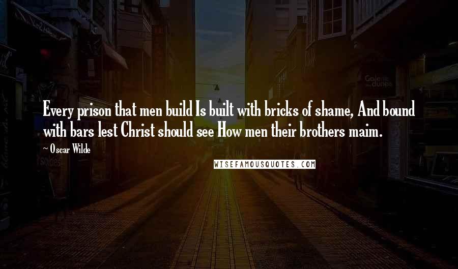 Oscar Wilde Quotes: Every prison that men build Is built with bricks of shame, And bound with bars lest Christ should see How men their brothers maim.