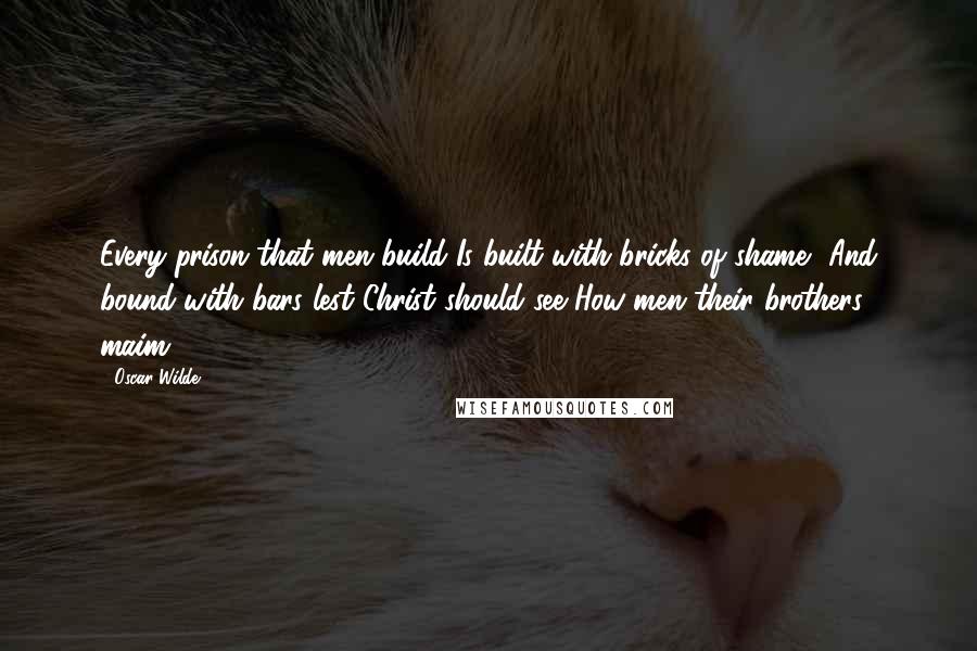 Oscar Wilde Quotes: Every prison that men build Is built with bricks of shame, And bound with bars lest Christ should see How men their brothers maim.