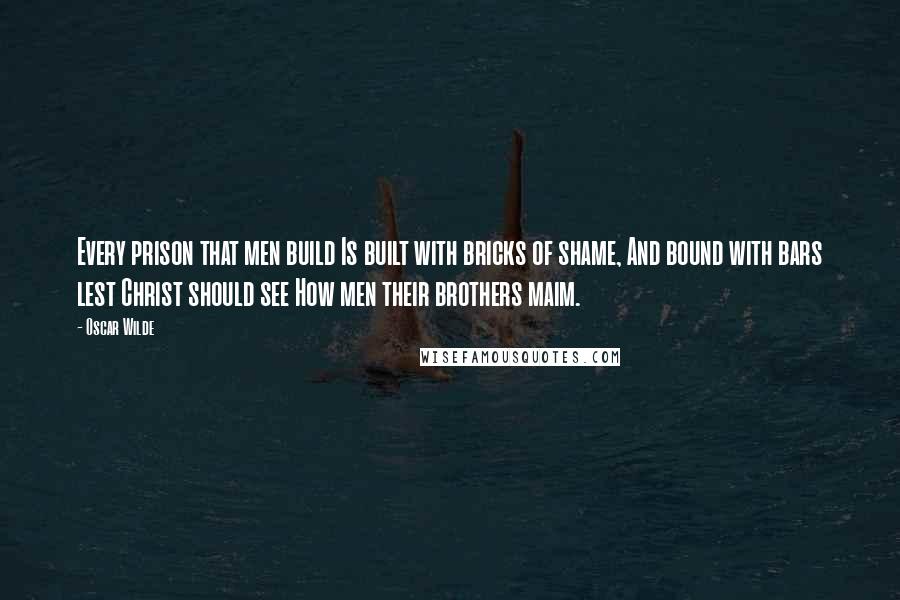 Oscar Wilde Quotes: Every prison that men build Is built with bricks of shame, And bound with bars lest Christ should see How men their brothers maim.