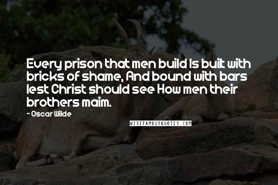 Oscar Wilde Quotes: Every prison that men build Is built with bricks of shame, And bound with bars lest Christ should see How men their brothers maim.