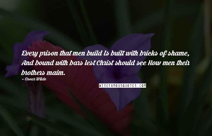 Oscar Wilde Quotes: Every prison that men build Is built with bricks of shame, And bound with bars lest Christ should see How men their brothers maim.