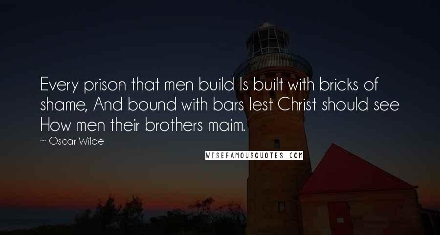 Oscar Wilde Quotes: Every prison that men build Is built with bricks of shame, And bound with bars lest Christ should see How men their brothers maim.