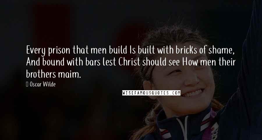 Oscar Wilde Quotes: Every prison that men build Is built with bricks of shame, And bound with bars lest Christ should see How men their brothers maim.