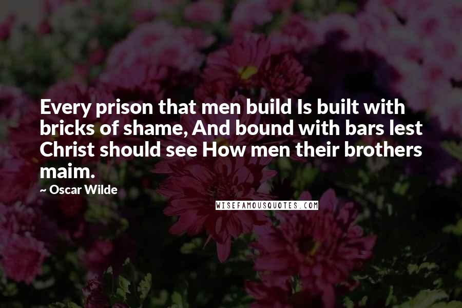 Oscar Wilde Quotes: Every prison that men build Is built with bricks of shame, And bound with bars lest Christ should see How men their brothers maim.