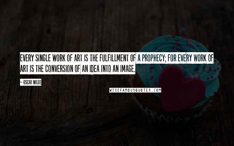 Oscar Wilde Quotes: Every single work of art is the fulfillment of a prophecy; for every work of art is the conversion of an idea into an image.