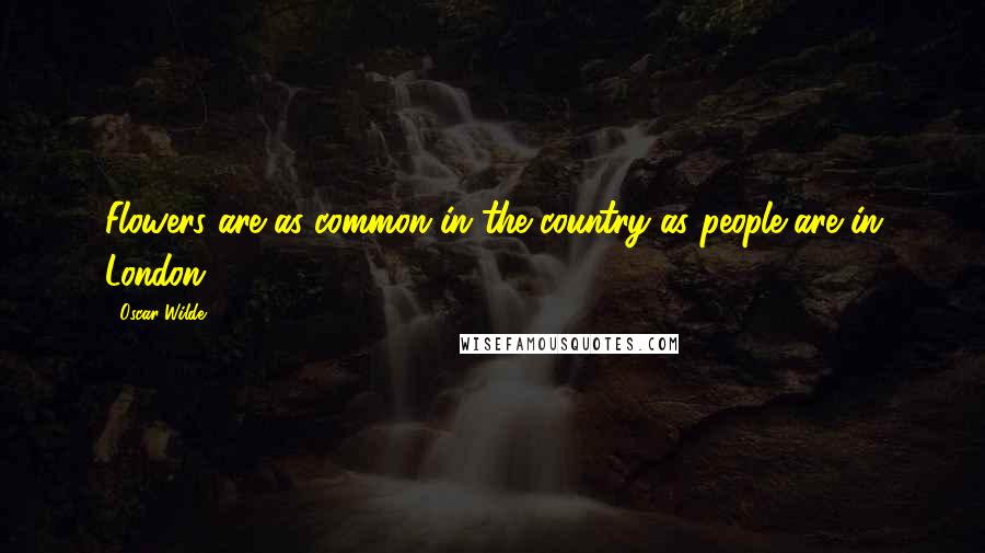 Oscar Wilde Quotes: Flowers are as common in the country as people are in London.