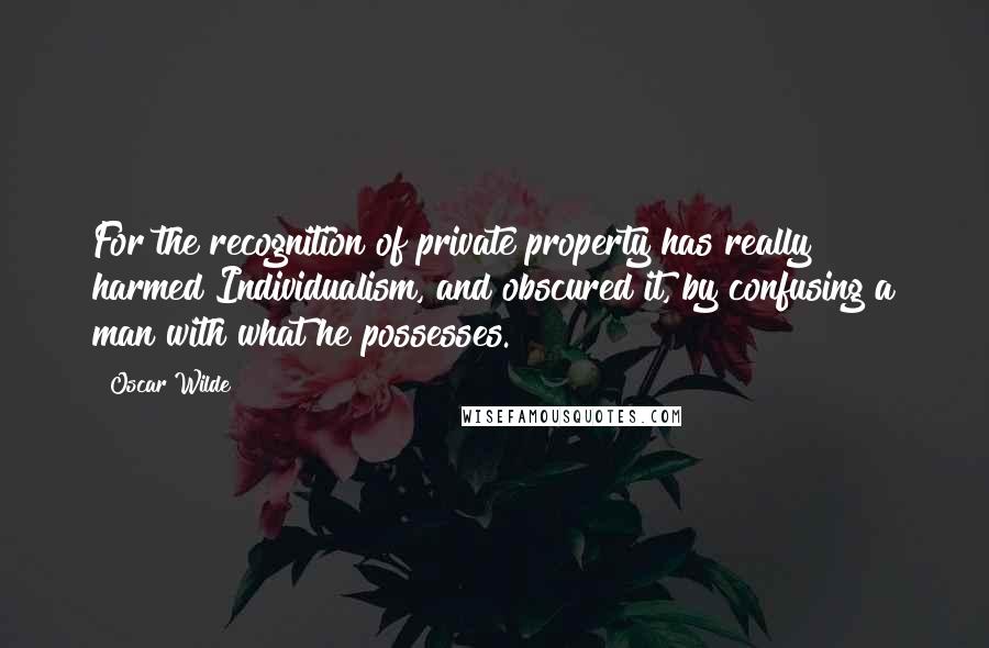 Oscar Wilde Quotes: For the recognition of private property has really harmed Individualism, and obscured it, by confusing a man with what he possesses.