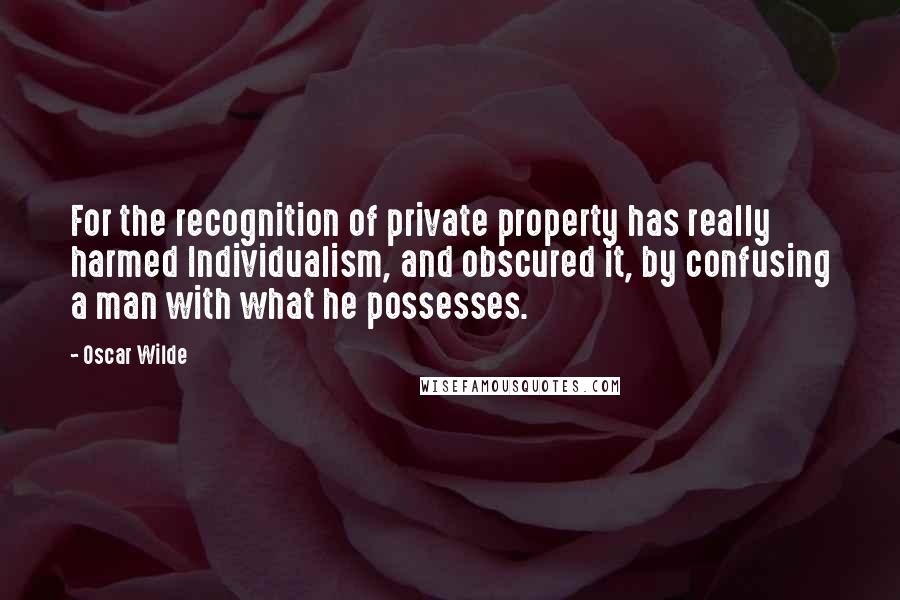 Oscar Wilde Quotes: For the recognition of private property has really harmed Individualism, and obscured it, by confusing a man with what he possesses.