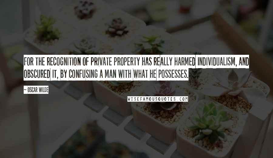 Oscar Wilde Quotes: For the recognition of private property has really harmed Individualism, and obscured it, by confusing a man with what he possesses.