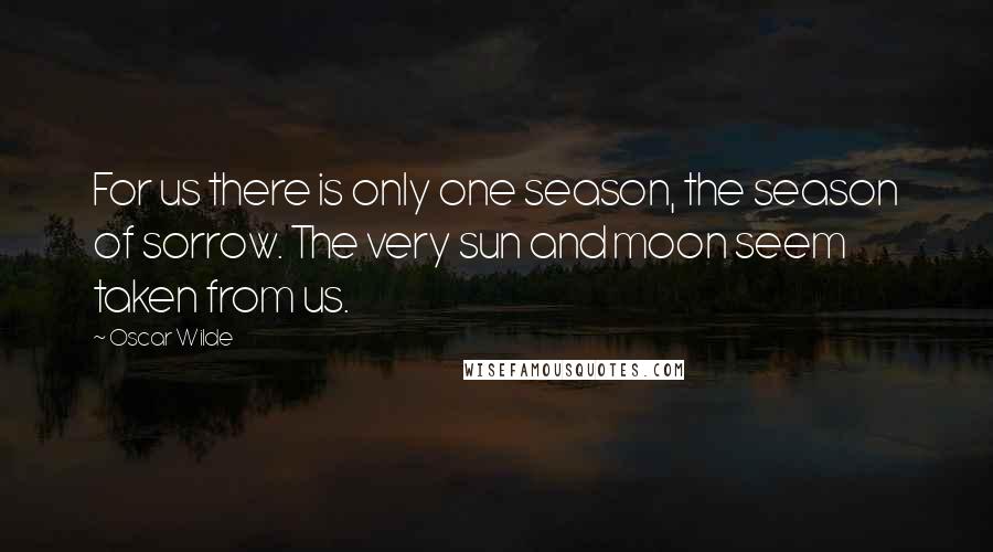 Oscar Wilde Quotes: For us there is only one season, the season of sorrow. The very sun and moon seem taken from us.
