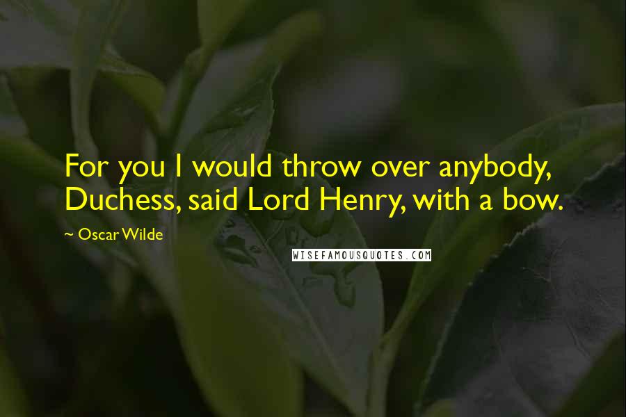 Oscar Wilde Quotes: For you I would throw over anybody, Duchess, said Lord Henry, with a bow.