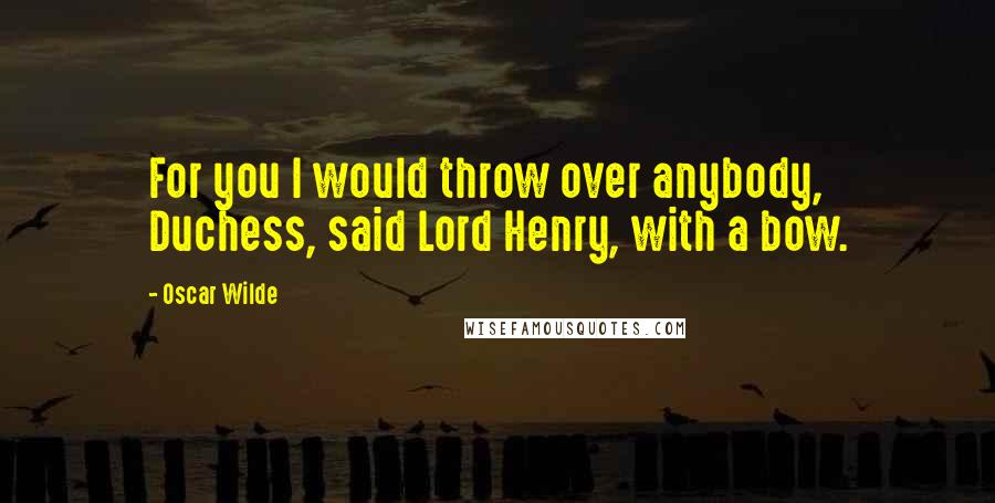 Oscar Wilde Quotes: For you I would throw over anybody, Duchess, said Lord Henry, with a bow.