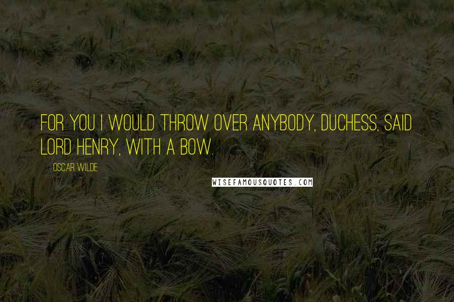 Oscar Wilde Quotes: For you I would throw over anybody, Duchess, said Lord Henry, with a bow.