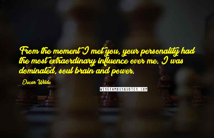 Oscar Wilde Quotes: From the moment I met you, your personality had the most extraordinary influence over me. I was dominated, soul brain and power.