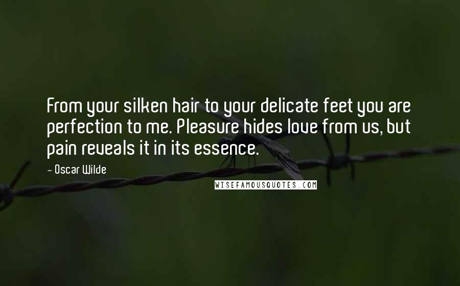 Oscar Wilde Quotes: From your silken hair to your delicate feet you are perfection to me. Pleasure hides love from us, but pain reveals it in its essence.