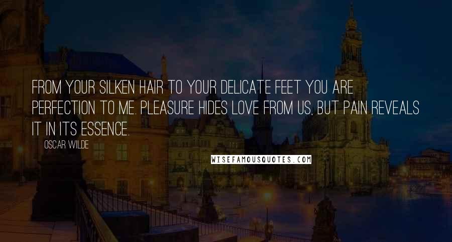 Oscar Wilde Quotes: From your silken hair to your delicate feet you are perfection to me. Pleasure hides love from us, but pain reveals it in its essence.