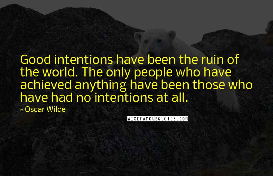 Oscar Wilde Quotes: Good intentions have been the ruin of the world. The only people who have achieved anything have been those who have had no intentions at all.