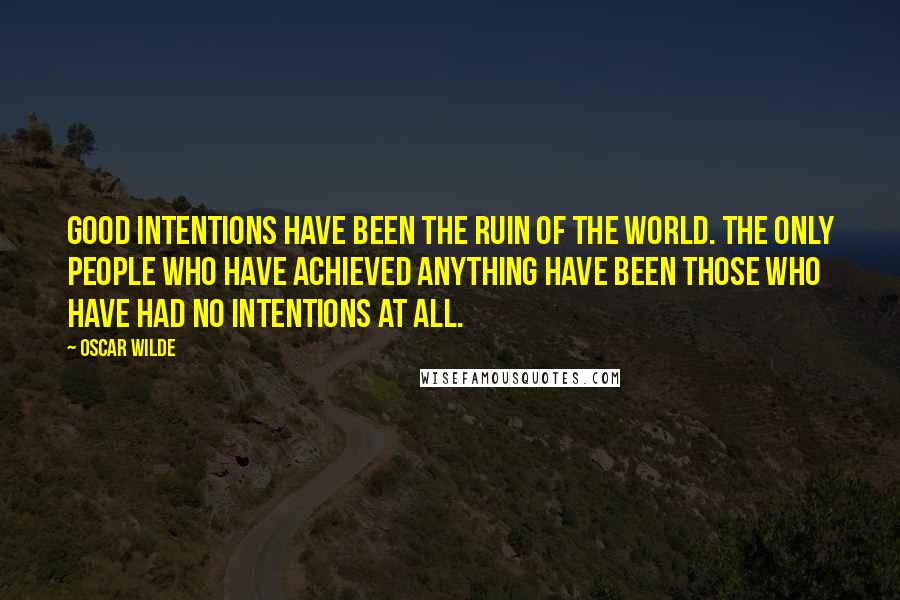 Oscar Wilde Quotes: Good intentions have been the ruin of the world. The only people who have achieved anything have been those who have had no intentions at all.