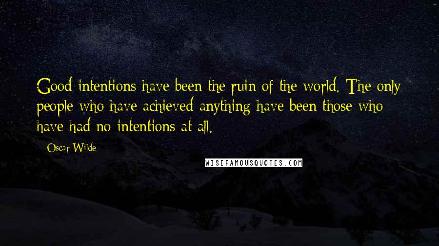 Oscar Wilde Quotes: Good intentions have been the ruin of the world. The only people who have achieved anything have been those who have had no intentions at all.