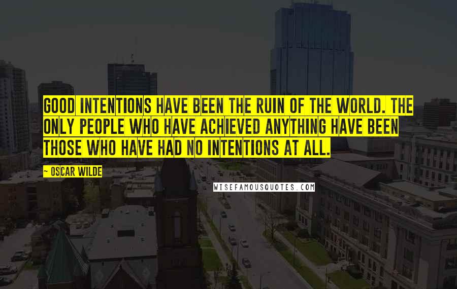 Oscar Wilde Quotes: Good intentions have been the ruin of the world. The only people who have achieved anything have been those who have had no intentions at all.