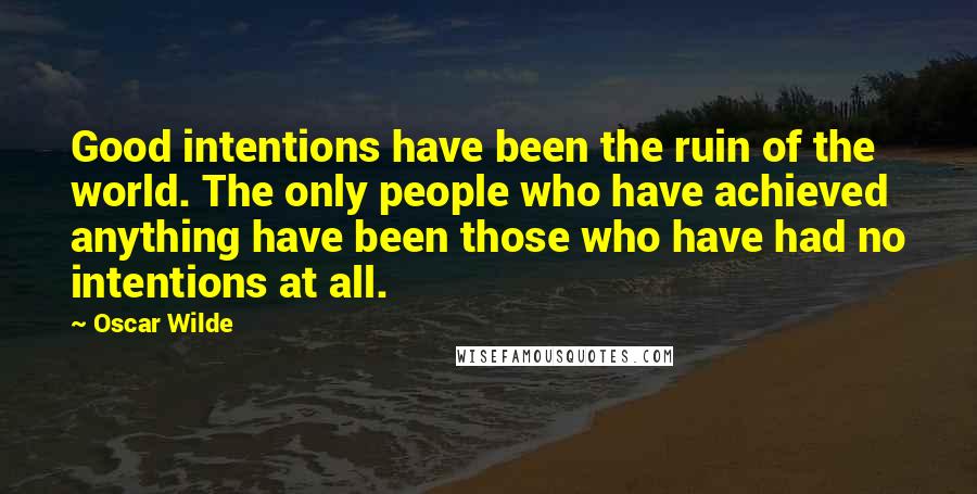 Oscar Wilde Quotes: Good intentions have been the ruin of the world. The only people who have achieved anything have been those who have had no intentions at all.