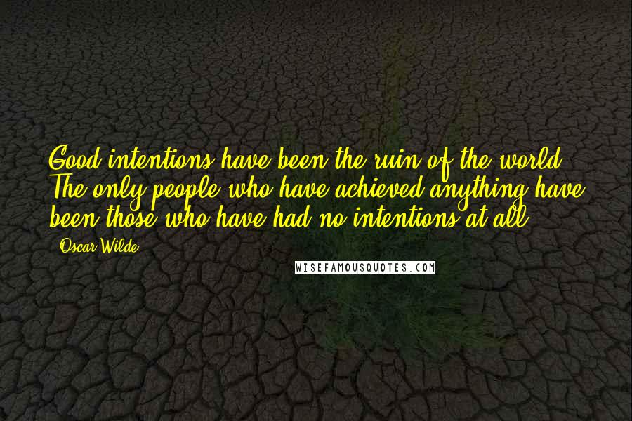 Oscar Wilde Quotes: Good intentions have been the ruin of the world. The only people who have achieved anything have been those who have had no intentions at all.