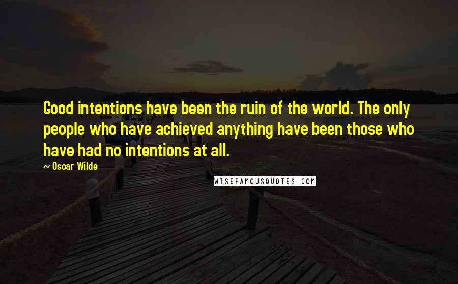 Oscar Wilde Quotes: Good intentions have been the ruin of the world. The only people who have achieved anything have been those who have had no intentions at all.