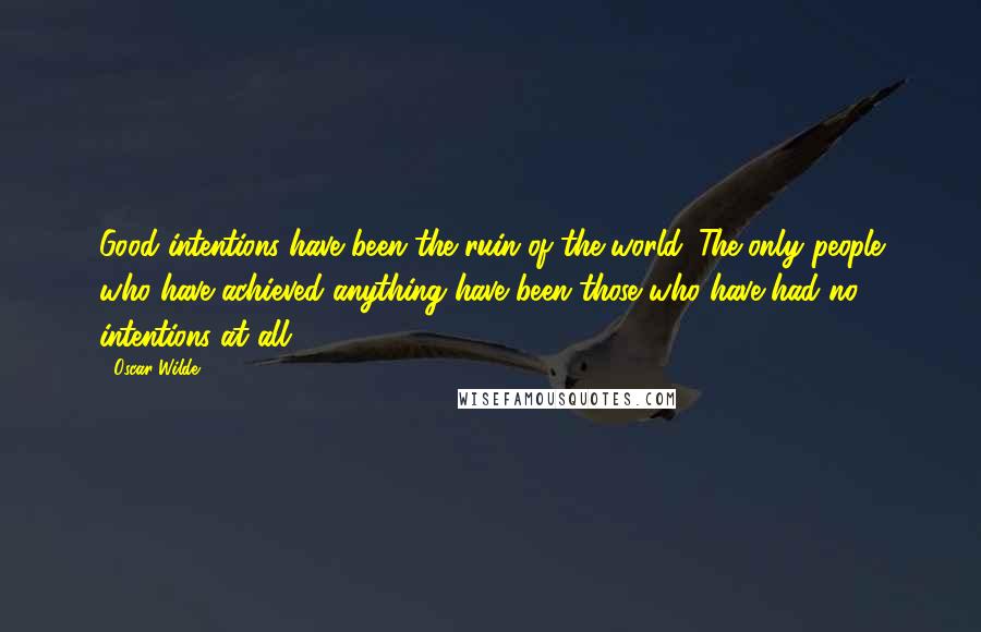 Oscar Wilde Quotes: Good intentions have been the ruin of the world. The only people who have achieved anything have been those who have had no intentions at all.