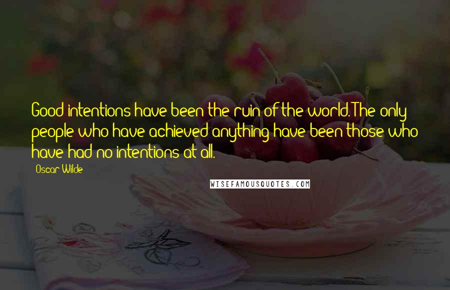 Oscar Wilde Quotes: Good intentions have been the ruin of the world. The only people who have achieved anything have been those who have had no intentions at all.