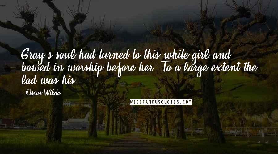 Oscar Wilde Quotes: Gray's soul had turned to this white girl and bowed in worship before her. To a large extent the lad was his