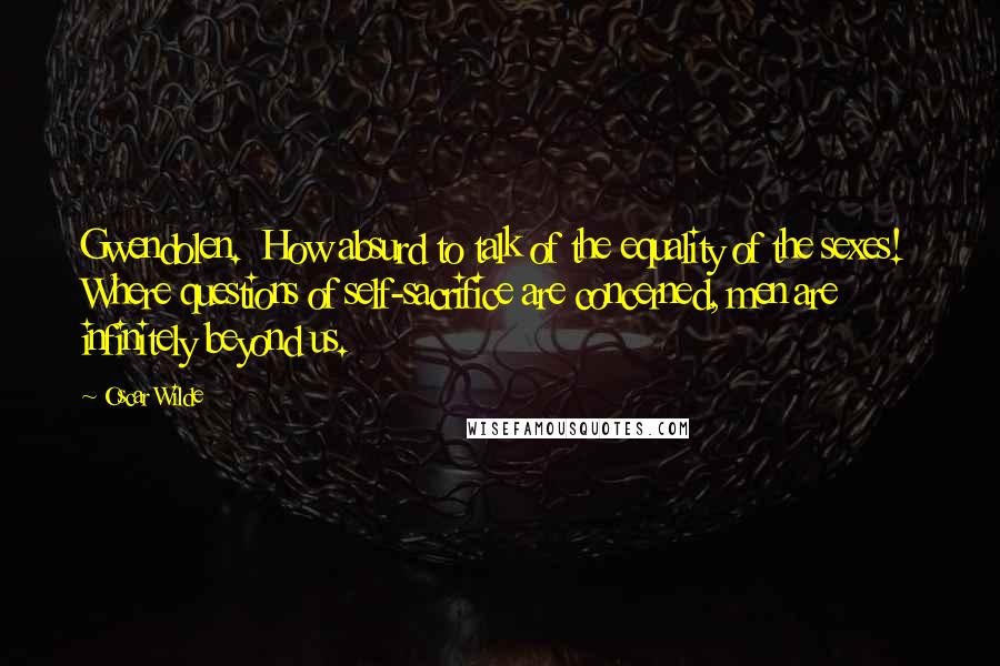 Oscar Wilde Quotes: Gwendolen. How absurd to talk of the equality of the sexes! Where questions of self-sacrifice are concerned, men are infinitely beyond us.