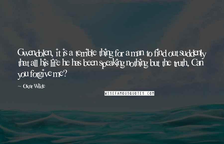 Oscar Wilde Quotes: Gwendolen, it is a terrible thing for a man to find out suddenly that all his life he has been speaking nothing but the truth. Can you forgive me?