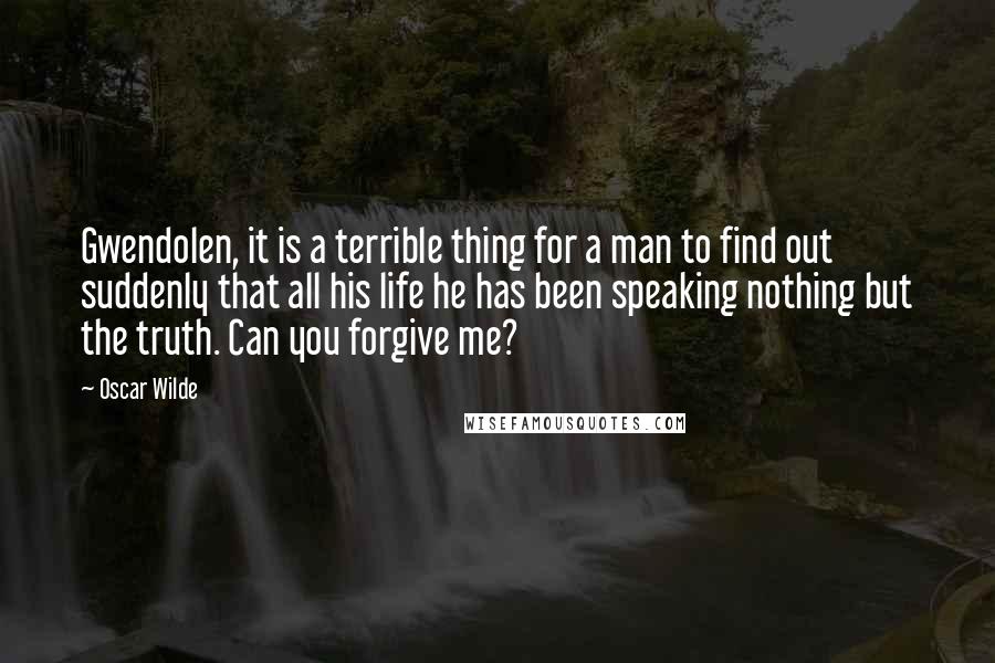 Oscar Wilde Quotes: Gwendolen, it is a terrible thing for a man to find out suddenly that all his life he has been speaking nothing but the truth. Can you forgive me?