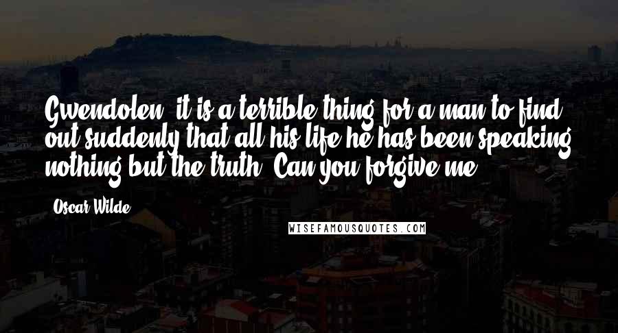 Oscar Wilde Quotes: Gwendolen, it is a terrible thing for a man to find out suddenly that all his life he has been speaking nothing but the truth. Can you forgive me?