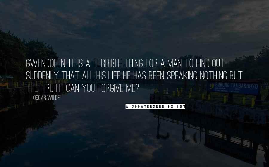 Oscar Wilde Quotes: Gwendolen, it is a terrible thing for a man to find out suddenly that all his life he has been speaking nothing but the truth. Can you forgive me?