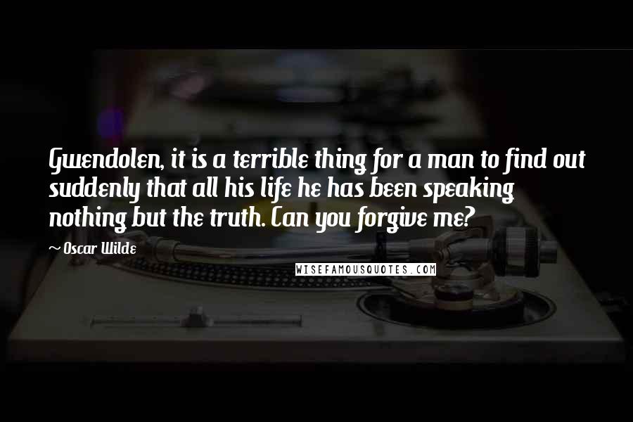 Oscar Wilde Quotes: Gwendolen, it is a terrible thing for a man to find out suddenly that all his life he has been speaking nothing but the truth. Can you forgive me?