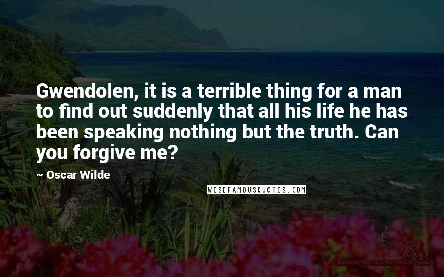 Oscar Wilde Quotes: Gwendolen, it is a terrible thing for a man to find out suddenly that all his life he has been speaking nothing but the truth. Can you forgive me?