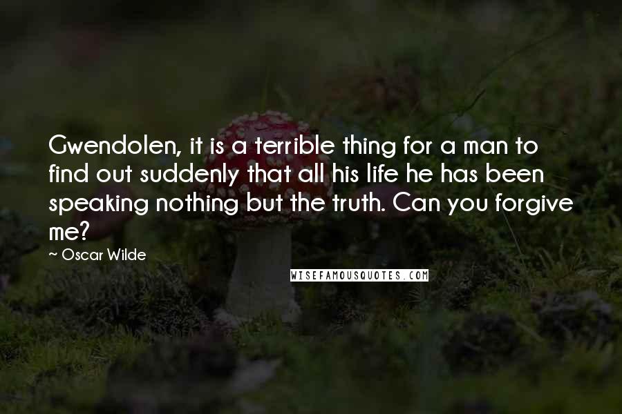 Oscar Wilde Quotes: Gwendolen, it is a terrible thing for a man to find out suddenly that all his life he has been speaking nothing but the truth. Can you forgive me?