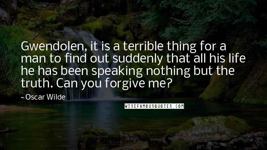 Oscar Wilde Quotes: Gwendolen, it is a terrible thing for a man to find out suddenly that all his life he has been speaking nothing but the truth. Can you forgive me?