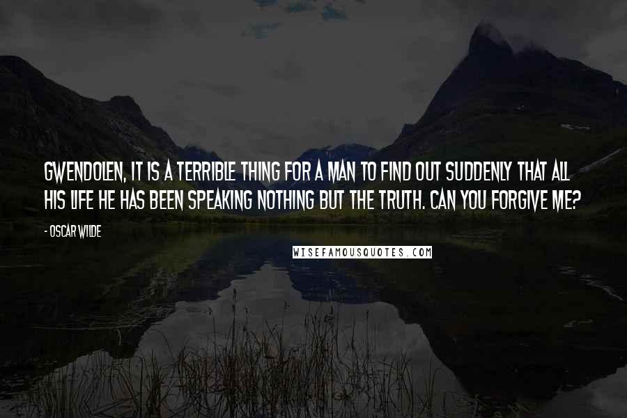 Oscar Wilde Quotes: Gwendolen, it is a terrible thing for a man to find out suddenly that all his life he has been speaking nothing but the truth. Can you forgive me?