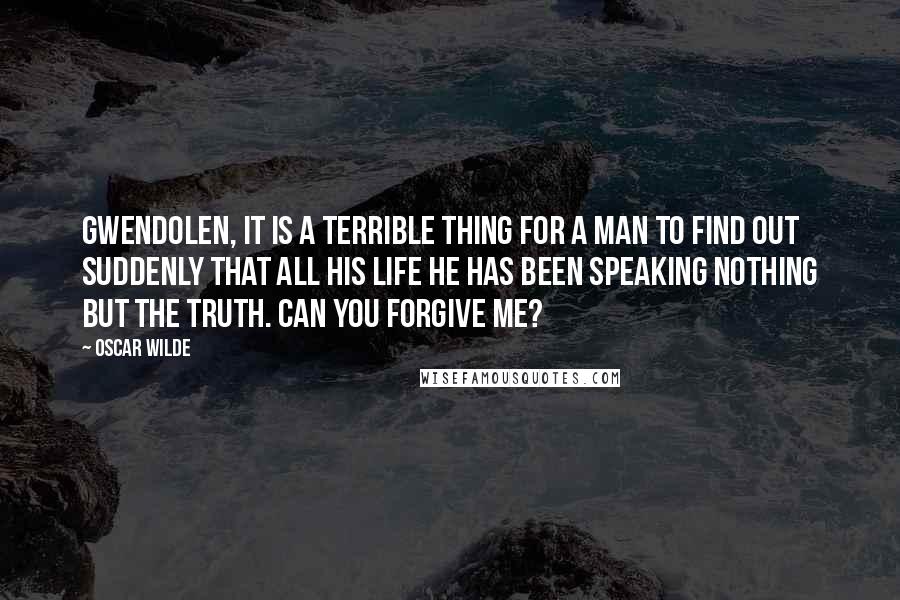 Oscar Wilde Quotes: Gwendolen, it is a terrible thing for a man to find out suddenly that all his life he has been speaking nothing but the truth. Can you forgive me?