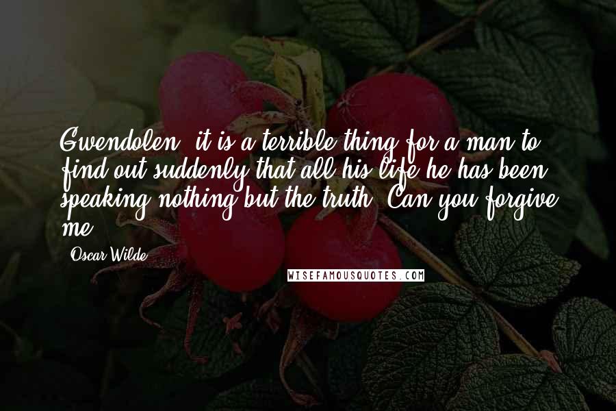 Oscar Wilde Quotes: Gwendolen, it is a terrible thing for a man to find out suddenly that all his life he has been speaking nothing but the truth. Can you forgive me?