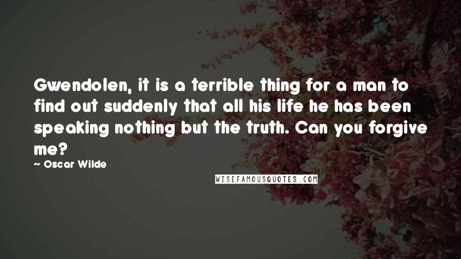 Oscar Wilde Quotes: Gwendolen, it is a terrible thing for a man to find out suddenly that all his life he has been speaking nothing but the truth. Can you forgive me?